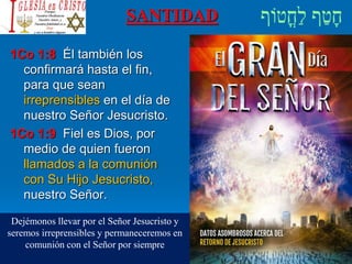 SANTIDAD
1Co 1:8 Él también los
confirmará hasta el fin,
para que sean
irreprensibles en el día de
nuestro Señor Jesucristo.
1Co 1:9 Fiel es Dios, por
medio de quien fueron
llamados a la comunión
con Su Hijo Jesucristo,
nuestro Señor.
Dejémonos llevar por el Señor Jesucristo y
seremos irreprensibles y permaneceremos en
comunión con el Señor por siempre
 