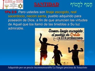 SANTIDAD
1Pe 2:9 Pero ustedes son linaje escogido, real
sacerdocio, nación santa, pueblo adquirido para
posesión de Dios, a fin de que anuncien las virtudes
de Aquel que los llamó de las tinieblas a Su luz
admirable.
Adquirido por un precio inconmensurable La Sangre preciosa de Jesucristo
 