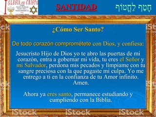 SANTIDAD
¿Cómo Ser Santo?
De todo corazón comprométete con Dios, y confiesa:
Jesucristo Hijo de Dios yo te abro las puertas de mi
corazón, entra a gobernar mi vida, tu eres el Señor y
mi Salvador, perdona mis pecados y límpiame con tu
sangre preciosa con la que pagaste mi culpa. Yo me
entrego a ti en la confianza de tu Amor infinito.
Amen.
Ahora ya eres santo, permanece estudiando y
cumpliendo con la Biblia.
 
