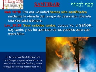 SANTIDAD
Heb 10:10 Por esa voluntad hemos sido santificados
mediante la ofrenda del cuerpo de Jesucristo ofrecida
una vez para siempre.
Lev_20:26 Sean ustedes santos, porque Yo, el SEÑOR,
soy santo, y los he apartado de los pueblos para que
sean Míos.
En la misericordia del Señor nos
santifica por su pura voluntad, no es
meritorio el ser santificados y como
escogidos (santos) permanecer en El
 