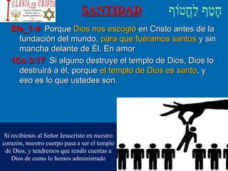 SANTIDAD
Efe_1:4 Porque Dios nos escogió en Cristo antes de la
fundación del mundo, para que fuéramos santos y sin
mancha delante de Él. En amor
1Co 3:17 Si alguno destruye el templo de Dios, Dios lo
destruirá a él, porque el templo de Dios es santo, y
eso es lo que ustedes son.
Si recibimos al Señor Jesucristo en nuestro
corazón, nuestro cuerpo pasa a ser el templo
de Dios, y tendremos que rendir cuentas a
Dios de como lo hemos administrado
 