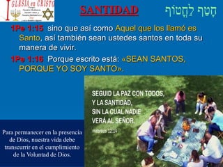 SANTIDAD
1Pe 1:15 sino que así como Aquel que los llamó es
Santo, así también sean ustedes santos en toda su
manera de vivir.
1Pe 1:16 Porque escrito está: «SEAN SANTOS,
PORQUE YO SOY SANTO».
Para permanecer en la presencia
de Dios, nuestra vida debe
transcurrir en el cumplimiento
de la Voluntad de Dios.
 