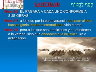 SANTIDAD
Rom 2:6 ÉL PAGARÁ A CADA UNO CONFORME A
SUS OBRAS:
Rom 2:7 a los que por la perseverancia en hacer el bien
buscan gloria, honor e inmortalidad: vida eterna;
Rom 2:8 pero a los que son ambiciosos y no obedecen
a la verdad, sino que obedecen a la injusticia: ira e
indignación.
 
