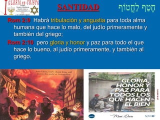 SANTIDAD
Rom 2:9 Habrá tribulación y angustia para toda alma
humana que hace lo malo, del judío primeramente y
también del griego;
Rom 2:10 pero gloria y honor y paz para todo el que
hace lo bueno, al judío primeramente, y también al
griego.
 