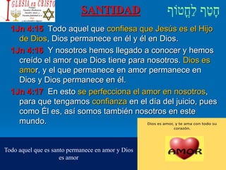 SANTIDAD
1Jn 4:15 Todo aquel que confiesa que Jesús es el Hijo
de Dios, Dios permanece en él y él en Dios.
1Jn 4:16 Y nosotros hemos llegado a conocer y hemos
creído el amor que Dios tiene para nosotros. Dios es
amor, y el que permanece en amor permanece en
Dios y Dios permanece en él.
1Jn 4:17 En esto se perfecciona el amor en nosotros,
para que tengamos confianza en el día del juicio, pues
como Él es, así somos también nosotros en este
mundo.
Todo aquel que es santo permanece en amor y Dios
es amor
 