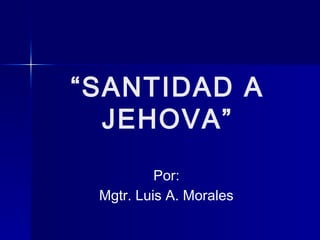 “SANTIDAD A
JEHOVA”
Por:
Mgtr. Luis A. Morales

 