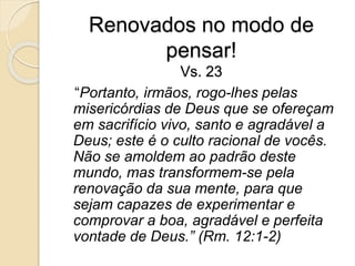 Renovados no modo de pensar!Vs. 23   “Portanto, irmãos, rogo-lhes pelas misericórdias de Deus que se ofereçam em sacrifício vivo, santo e agradável a Deus; este é o culto racional de vocês. Não se amoldem ao padrão deste mundo, mas transformem-se pela renovação da sua mente, para que sejam capazes de experimentar e comprovar a boa, agradável e perfeita vontade de Deus.” (Rm. 12:1-2)
