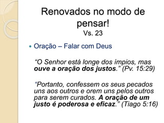 Renovados no modo de pensar!Vs. 23Oração – Falar com Deus   “O Senhor está longe dos ímpios, mas ouve a oração dos justos.” (Pv. 15:29)  “Portanto, confessem os seus pecados uns aos outros e orem uns pelos outros para serem curados. A oração de um justo é poderosa e eficaz.” (Tiago 5:16)