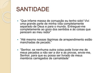 SANTIDADE “Que infame massa de corrupção eu tenho sido! Vivi uma grande parte de minha vida completamente separado de Deus e para o mundo. Entreguei-me completamente ao gozo dos sentidos e às coisas que perecem ao meu redor”“Até mesmo nossas lágrimas de arrependimento estão manchadas de pecado.”“Senhor, se nenhuma outra coisa pode livrar-me de meus pecados a não ser a dor e as provas, envie-me, Senhor, para que eu possa ser livrado de meus membros carregados de carnalidade”