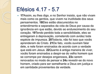 Efésios 4.17 - 5.717Assim, eu lhes digo, e no Senhor insisto, que não vivam mais como os gentios, que vivem na inutilidade dos seus pensamentos. 18Eles estão obscurecidos no entendimento e separados da vida de Deus por causa da ignorância em que estão, devido ao endurecimento do seu coração. 19Tendo perdido toda a sensibilidade, eles se entregaram à depravação, cometendo com avidez toda espécie de impureza. 20Todavia, não foi isso que vocês aprenderam de Cristo. 21De fato, vocês ouviram falar dele, e nele foram ensinados de acordo com a verdade que está em Jesus. 22Quanto à antiga maneira de viver, vocês foram ensinados a despir-se do velho homem que se corrompe por desejos enganosos, 23a serem renovados no modo de pensar e 24a revestir-se do novo homem, criado para ser semelhante a Deus em justiça e em santidade provenientes da verdade.