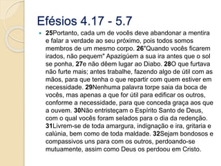 Efésios 4.17 - 5.725Portanto, cada um de vocês deve abandonar a mentira e falar a verdade ao seu próximo, pois todos somos membros de um mesmo corpo. 26"Quando vocês ficarem irados, não pequem" Apazigúem a sua ira antes que o sol se ponha, 27e não dêem lugar ao Diabo. 28O que furtava não furte mais; antes trabalhe, fazendo algo de útil com as mãos, para que tenha o que repartir com quem estiver em necessidade. 29Nenhuma palavra torpe saia da boca de vocês, mas apenas a que for útil para edificar os outros, conforme a necessidade, para que conceda graça aos que a ouvem. 30Não entristeçam o Espírito Santo de Deus, com o qual vocês foram selados para o dia da redenção. 31Livrem-se de toda amargura, indignação e ira, gritaria e calúnia, bem como de toda maldade. 32Sejam bondosos e compassivos uns para com os outros, perdoando-se mutuamente, assim como Deus os perdoou em Cristo.