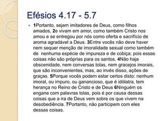 Efésios 4.17 - 5.71Portanto, sejam imitadores de Deus, como filhos amados, 2e vivam em amor, como também Cristo nos amou e se entregou por nós como oferta e sacrifício de aroma agradável a Deus. 3Entre vocês não deve haver nem sequer menção de imoralidade sexual como também de  nenhuma espécie de impureza e de cobiça; pois essas coisas não são próprias para os santos. 4Não haja obscenidade, nem conversas tolas, nem gracejos imorais, que são inconvenientes, mas, ao invés disso, ações de graças. 5Porque vocês podem estar certos disto: nenhum imoral, ou impuro, ou ganancioso, que é idólatra, tem herança no Reino de Cristo e de Deus 6Ninguém os engane com palavras tolas, pois é por causa dessas coisas que a ira de Deus vem sobre os que vivem na desobediência. 7Portanto, não participem com eles dessas coisas.