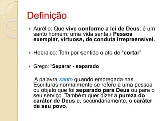 DefiniçãoAurélio: Que vive conforme a lei de Deus: é um santo homem; uma vida santa./ Pessoa exemplar, virtuosa, de conduta irrepreensível.  Hebraico: Tem por sentido o ato de “cortar”Grego: “Separar - separadoA palavra santoquando empregada nas Escrituras normalmente se refere a uma pessoa ou objeto que foi separado para Deus ou para o seu serviço. Também quer dizer a pureza do caráter de Deus e, secundariamente, o caráter de seu povo.