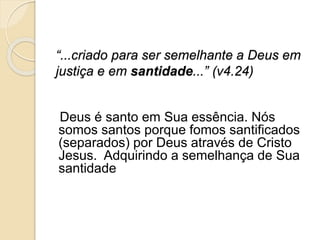 “...criado para ser semelhante a Deus em justiça e em santidade...” (v4.24)   Deus é santo em Sua essência. Nós somos santos porque fomos santificados (separados) por Deus através de Cristo Jesus.  Adquirindo a semelhança de Sua santidade