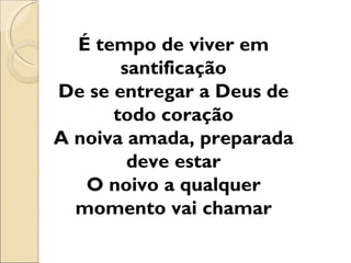 É tempo de viver em
       santificação
De se entregar a Deus de
      todo coração
A noiva amada, preparada
        deve estar
   O noivo a qualquer
  momento vai chamar
 