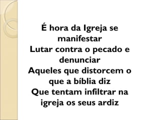 É hora da Igreja se
       manifestar
Lutar contra o pecado e
       denunciar
Aqueles que distorcem o
    que a bíblia diz
Que tentam infiltrar na
  igreja os seus ardiz
 