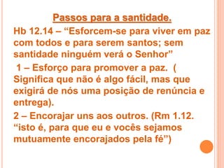 Passos para a santidade.
Hb 12.14 – “Esforcem-se para viver em paz
com todos e para serem santos; sem
santidade ninguém verá o Senhor”
1 – Esforço para promover a paz. (
Significa que não é algo fácil, mas que
exigirá de nós uma posição de renúncia e
entrega).
2 – Encorajar uns aos outros. (Rm 1.12.
“isto é, para que eu e vocês sejamos
mutuamente encorajados pela fé”)
 