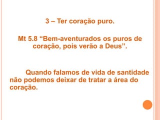 3 – Ter coração puro.
Mt 5.8 “Bem-aventurados os puros de
coração, pois verão a Deus”.
Quando falamos de vida de santidade
não podemos deixar de tratar a área do
coração.
 