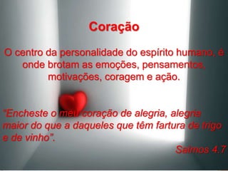 Coração
O centro da personalidade do espírito humano, é
onde brotam as emoções, pensamentos,
motivações, coragem e ação.
“Encheste o meu coração de alegria, alegria
maior do que a daqueles que têm fartura de trigo
e de vinho”.
Salmos 4.7
 