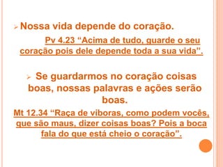  Nossa vida depende do coração.
Pv 4.23 “Acima de tudo, guarde o seu
coração pois dele depende toda a sua vida”.
 Se guardarmos no coração coisas
boas, nossas palavras e ações serão
boas.
Mt 12.34 “Raça de víboras, como podem vocês,
que são maus, dizer coisas boas? Pois a boca
fala do que está cheio o coração”.
 