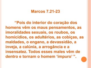 Marcos 7.21-23
“Pois do interior do coração dos
homens vêm os maus pensamentos, as
imoralidades sexuais, os roubos, os
homicídios, os adultérios, as cobiças, as
maldades, o engano, a devassidão, a
inveja, a calúnia, a arrogância e a
insensatez. Todos esses males vêm de
dentro e tornam o homem ‘impuro’ ”.
 