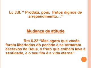 Lc 3:8. “ Produzi, pois, frutos dignos de
arrependimento…”
Mudança de atitude
Rm 6.22 “Mas agora que vocês
foram libertados do pecado e se tornaram
escravos de Deus, o fruto que colhem leva à
santidade, e o seu fim é a vida eterna”.
 