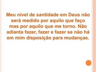 Meu nível de santidade em Deus não
será medido por aquilo que faço
mas por aquilo que me torno. Não
adianta fazer, fazer e fazer se não há
em mim disposição para mudanças.
 