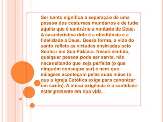 Ser santo significa a separação de uma
pessoa dos costumes mundanos e de tudo
aquilo que é contrário a vontade de Deus.
A característica dele é a obediência e a
fidelidade a Deus. Dessa forma, a vida do
santo reflete as virtudes ensinadas pelo
Senhor em Sua Palavra. Nesse sentido,
qualquer pessoa pode ser santa, não
necessitando que seja perfeita (o que
ninguém consegue ser) e nem que
milagres aconteçam pelas suas mãos (o
que a igreja Católica exige para canonizar
um santo). A única exigência é a santidade
estar presente em sua vida.
 