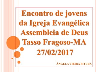 Encontro de jovens
da Igreja Evangélica
Assembleia de Deus
Tasso Fragoso-MA
27/02/2017
ÂNGELA VIEIRA PITUBA
 