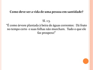Como deve ser a vida de uma pessoa em santidade?

                           Sl. 1:3.
“É como árvore plantada à beira de águas correntes: Dá fruto
 no tempo certo e suas folhas não murcham. Tudo o que ele
                       faz prospera!”
 