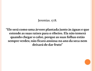 Jeremias. 17:8.

“Ele será como uma árvore plantada junto às águas e que
  estende as suas raízes para o ribeiro. Ela não temerá
   quando chegar o calor, porque as suas folhas estão
 sempre verdes; não ficará ansiosa no ano da seca nem
                  deixará de dar fruto”
 