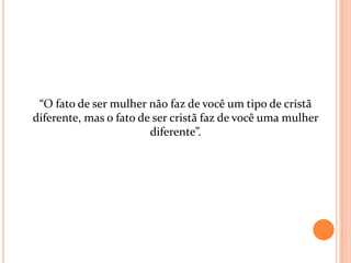 “O fato de ser mulher não faz de você um tipo de cristã
diferente, mas o fato de ser cristã faz de você uma mulher
                        diferente”.
 