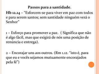 Passos para a santidade.
Hb 12.14 – “Esforcem-se para viver em paz com todos
e para serem santos; sem santidade ninguém verá o
Senhor”

1 – Esforço para promover a paz. ( Significa que não
é algo fácil, mas que exigirá de nós uma posição de
renúncia e entrega).

2 – Encorajar uns aos outros. (Rm 1.12. “isto é, para
que eu e vocês sejamos mutuamente encorajados
pela fé”)
 