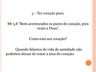 3 – Ter coração puro.

Mt 5.8 “Bem-aventurados os puros de coração, pois
                 verão a Deus”.

             Como está seu coração?

    Quando falamos de vida de santidade não
podemos deixar de tratar a área do coração.
 