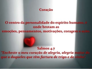 Coração


 O centro da personalidade do espírito humano, é
                 onde brotam as
emoções, pensamentos, motivações, coragem e ação.



                     Salmos 4.7
“Encheste o meu coração de alegria, alegria maior do
que a daqueles que têm fartura de trigo e de vinho”.
 