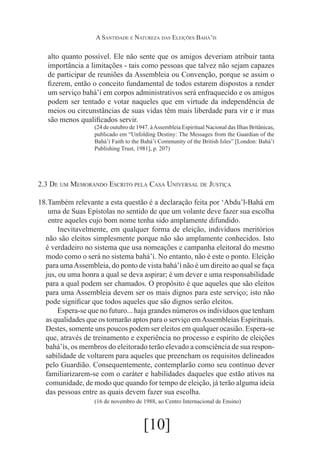A Santidade e Natureza das Eleições Bahá’ís

alto quanto possível. Ele não sente que os amigos deveriam atribuir tanta
importância a limitações - tais como pessoas que talvez não sejam capazes
de participar de reuniões da Assembleia ou Convenção, porque se assim o
fizerem, então o conceito fundamental de todos estarem dispostos a render
um serviço bahá’í em corpos administrativos será enfraquecido e os amigos
podem ser tentado e votar naqueles que em virtude da independência de
meios ou circunstâncias de suas vidas têm mais liberdade para vir e ir mas
são menos qualificados servir.
(24 de outubro de 1947. à Assembleia Espiritual Nacional das Ilhas Britânicas,
publicado em “Unfolding Destiny: The Messages from the Guardian of the
Bahá’í Faith to the Bahá’í Community of the British Isles” [London: Bahá’í
Publishing Trust, 1981], p. 207)

2.3 De um Memorando Escrito pela Casa Universal de Justiça
18.	
Também relevante a esta questão é a declaração feita por ‘Abdu’l-Bahá em
uma de Suas Epístolas no sentido de que um volante deve fazer sua escolha
entre aqueles cujo bom nome tenha sido amplamente difundido.
	Inevitavelmente, em qualquer forma de eleição, indivíduos meritórios
não são eleitos simplesmente porque não são amplamente conhecidos. Isto
é verdadeiro no sistema que usa nomeações e campanha eleitoral do mesmo
modo como o será no sistema bahá’í. No entanto, não é este o ponto. Eleição
para uma Assembleia, do ponto de vista bahá’í não é um direito ao qual se faça
jus, ou uma honra a qual se deva aspirar; é um dever e uma responsabilidade
para a qual podem ser chamados. O propósito é que aqueles que são eleitos
para uma Assembleia devem ser os mais dignos para este serviço; isto não
pode significar que todos aqueles que são dignos serão eleitos.
	Espera-se que no futuro... haja grandes números os indivíduos que tenham
as qualidades que os tornarão aptos para o serviço em Assembleias Espirituais.
Destes, somente uns poucos podem ser eleitos em qualquer ocasião. Espera-se
que, através de treinamento e experiência no processo e espírito de eleições
bahá’ís, os membros do eleitorado terão elevado a consciência de sua responsabilidade de voltarem para aqueles que preencham os requisitos delineados
pelo Guardião. Consequentemente, contemplarão como seu contínuo dever
familiarizarem-se com o caráter e habilidades daqueles que estão ativos na
comunidade, de modo que quando for tempo de eleição, já terão alguma ideia
das pessoas entre as quais devem fazer sua escolha.
(16 de novembro de 1988, ao Centro Internacional de Ensino)

[10]

 
