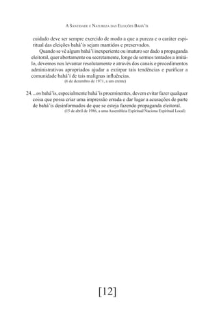 A Santidade e Natureza das Eleições Bahá’ís

cuidado deve ser sempre exercido de modo a que a pureza e o caráter espiritual das eleições bahá’ís sejam mantidos e preservados.
	 Quando se vê algum bahá’í inexperiente ou imaturo ser dado a propaganda
eleitoral, quer abertamente ou secretamente, longe de sermos tentados a imitálo, devemos nos levantar resolutamente e através dos canais e procedimentos
administrativos apropriados ajudar a extirpar tais tendências e purificar a
comunidade bahá’í de tais malignas influências.
(6 de dezembro de 1971, a um crente)

24.	
...os bahá’ís, especialmente bahá’ís proeminentes, devem evitar fazer qualquer
coisa que possa criar uma impressão errada e dar lugar a acusações de parte
de bahá’ís desinformados de que se esteja fazendo propaganda eleitoral.
(15 de abril de 1986, a uma Assembleia Espiritual Naciona Espiritual Local)

[12]

 