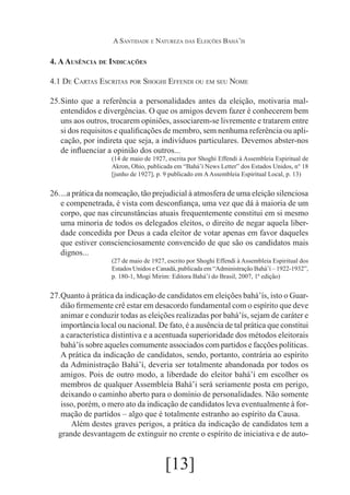 A Santidade e Natureza das Eleições Bahá’ís

4. A Ausência de Indicações
4.1 De Cartas Escritas por Shoghi Effendi ou em seu Nome
25.	
Sinto que a referência a personalidades antes da eleição, motivaria malentendidos e divergências. O que os amigos devem fazer é conhecerem bem
uns aos outros, trocarem opiniões, associarem-se livremente e tratarem entre
si dos requisitos e qualificações de membro, sem nenhuma referência ou aplicação, por indireta que seja, a indivíduos particulares. Devemos abster-nos
de influenciar a opinião dos outros...
(14 de maio de 1927, escrita por Shoghi Effendi à Assembleia Espiritual de
Akron, Ohio, publicada em “Bahá’í News Letter” dos Estados Unidos, n° 18
[junho de 1927], p. 9 publicado em A Assembleia Espiritual Local, p. 13)

26.	 prática da nomeação, tão prejudicial à atmosfera de uma eleição silenciosa
...a
e compenetrada, é vista com desconfiança, uma vez que dá à maioria de um
corpo, que nas circunstâncias atuais frequentemente constitui em si mesmo
uma minoria de todos os delegados eleitos, o direito de negar aquela liberdade concedida por Deus a cada eleitor de votar apenas em favor daqueles
que estiver conscienciosamente convencido de que são os candidatos mais
dignos...
(27 de maio de 1927, escrito por Shoghi Effendi à Assembleia Espiritual dos
Estados Unidos e Canadá, publicada em “Administração Bahá’í – 1922-1932”,
p. 180-1, Mogi Mirim: Editora Bahá’í do Brasil, 2007, 1ª edição)

27.	
Quanto à prática da indicação de candidatos em eleições bahá’ís, isto o Guardião firmemente crê estar em desacordo fundamental com o espírito que deve
animar e conduzir todas as eleições realizadas por bahá’ís, sejam de caráter e
importância local ou nacional. De fato, é a ausência de tal prática que constitui
a característica distintiva e a acentuada superioridade dos métodos eleitorais
bahá’ís sobre aqueles comumente associados com partidos e facções políticas.
A prática da indicação de candidatos, sendo, portanto, contrária ao espírito
da Administração Bahá’í, deveria ser totalmente abandonada por todos os
amigos. Pois de outro modo, a liberdade do eleitor bahá’í em escolher os
membros de qualquer Assembleia Bahá’i será seriamente posta em perigo,
deixando o caminho aberto para o domínio de personalidades. Não somente
isso, porém, o mero ato da indicação de candidatos leva eventualmente à formação de partidos – algo que é totalmente estranho ao espírito da Causa.
	 Além destes graves perigos, a prática da indicação de candidatos tem a
grande desvantagem de extinguir no crente o espírito de iniciativa e de auto-

[13]

 