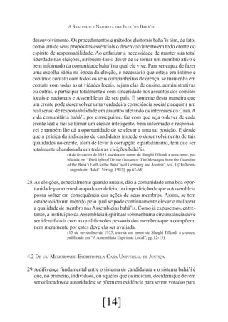 A Santidade e Natureza das Eleições Bahá’ís

desenvolvimento. Os procedimentos e métodos eleitorais bahá’ís têm, de fato,
como um de seus propósitos essenciais o desenvolvimento em todo crente do
espírito de responsabilidade. Ao enfatizar a necessidade de manter sua total
liberdade nas eleições, atribuem-lhe o dever de se tornar um membro ativo e
bem informado da comunidade bahá’í na qual ele vive. Para ser capaz de fazer
uma escolha sábia na época da eleição, é necessário que esteja em íntimo e
contínuo contato com todos os seus companheiros de crença, se mantenha em
contato com todas as atividades locais, sejam elas de ensino, administrativas
ou outras, e participar totalmente e com sinceridade nos assuntos dos comitês
locais e nacionais e Assembleias de seu país. É somente desta maneira que
um crente pode desenvolver uma verdadeira consciência social e adquirir um
real senso de responsabilidade em assuntos afetando os interesses da Casa. A
vida comunitária bahá’í, por conseguinte, faz com que seja o dever de cada
crente leal e fiel se tornar um eleitor inteligente, bem informado e responsável e também lhe dá a oportunidade de se elevar a uma tal posição. E desde
que a prática da indicação de candidatos impede o desenvolvimento de tais
qualidades no crente, além de levar à corrupção e partidarismo, tem que ser
totalmente abandonada em todas as eleições bahá’ís.
(4 de fevereiro de 1935, escrita em nome de Shoghi Effendi a um crente, publicada em “The Light of Divine Guidance: The Messages from the Guardian
of the Bahá’í Faith to the Bahá’ís of Germany and Austria”, vol. 1 [HofheimLangenhain: Bahá’í Verlag, 1982], pp.67-68)

28.	 eleições, especialmente quando anuais, dão à comunidade uma boa oporAs
tunidade para remediar qualquer defeito ou imperfeição de que a Assembleia
possa sofrer em consequência das ações de seus membros. Assim, se tem
estabelecido um método pelo qual se pode continuamente elevar e melhorar
a qualidade de membro nas Assembleias bahá’ís. Como já expusemos, entretanto, a instituição da Assembleia Espiritual sob nenhuma circunstância deve
ser identificada com as qualificações pessoais dos membros que a compõem,
nem meramente por estes deve ela ser avaliada.
(15 de novembro de 1935, escrita em nome de Shoghi Effendi a crentes,
publicada em “A Assembleia Espiritual Local”, pp.12-13)

4.2 De um Memorando Escrito pela Casa Universal de Justiça
29.	 diferença fundamental entre o sistema de candidatura e o sistema bahá’í é
A
que, no primeiro, indivíduos, ou aqueles que os indicam, decidem que devem
ser colocados de autoridade e se põem em evidência para serem votados para

[14]

 