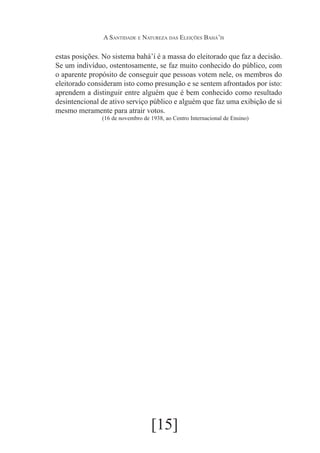 A Santidade e Natureza das Eleições Bahá’ís

estas posições. No sistema bahá’í é a massa do eleitorado que faz a decisão.
Se um indivíduo, ostentosamente, se faz muito conhecido do público, com
o aparente propósito de conseguir que pessoas votem nele, os membros do
eleitorado consideram isto como presunção e se sentem afrontados por isto:
aprendem a distinguir entre alguém que é bem conhecido como resultado
desintencional de ativo serviço público e alguém que faz uma exibição de si
mesmo meramente para atrair votos.
(16 de novembro de 1938, ao Centro Internacional de Ensino)

[15]

 