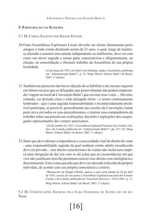 A Santidade e Natureza das Eleições Bahá’ís

5. Participação nas Eleições
5.1 De Cartas Escritas por Shoghi Effendi
30.	
Estas Assembleias Espirituais Locais deverão ser eleitas diretamente pelos
amigos, e todo crente declarado acima de 21 anos, o qual, longe de manterse afastado e assumir uma atitude independente ou indiferente, deve ver este
como seu dever sagrado e tomar parte conscienciosa e diligentemente, na
eleição, na consolidação e eficiente trabalho da Assembleia de sua própria
localidade.
(12 de março de 1923, aos bahá’ís do Ocidente, Japão e Australásia, publicado
em “Administração Bahá’í”, p. 51, Mogi Mirim: Editora Bahá’í do Brasil,
2007, 1ª edição)

31.	
Também me pareceria não haver objeção de se habilitar e até mesmo requerer
em último recurso que os delegados que possivelmente não podem empreender viagem ao local da Convenção Bahá’í que enviem seus votos.... Deveria,
contudo, ser deixado claro a todo delegado eleito - e serem continuamente
lembrados - que é uma sagrada responsabilidade e reconhecidamente preferível participar, se possível, pessoalmente nas sessões da Convenção, tomar
parte ativa em todos os seus procedimentos, e inteirar seus companheiros de
trabalho sobre sua parcela nas realizações, decisões e aspirações dos congregados representantes dos crentes americanos.
	(24 de outubro de 1925, à Assembleia Espiritual Nacional dos Estados Unidos e do Canadá, publicada em “Administração Bahá’í”, pp. 121-122, Mogi
Mirim: Editora Bahá’í do Brasil, 2007, 1ª edição)

32.	
Sinto que devo afirmar a importância e a necessidade vital do direito de votar
- uma responsabilidade sagrada da qual nenhum crente adulto reconhecido
deve ser privado... este direito característico do crente não inclui nem implica uma obrigação de dar seu voto se ele achar que as circunstâncias em que
vive não justificam nem lhe permitem exercer esse direito com inteligência e
discernimento. Esta é uma questão que deve ser deixada à decisão do próprio
indivíduo, de acordo com sua própria consciência e critério.
	(Manuscrito de Shoghi Effendi, apenso a uma carta datada de 28 de abril
de 1935, escrita em seu nome à Assembleia Espiritual nacional dos Estados
Unidos e do Canadá, publicada em “Esta Hora Decisiva - 1932-1946”, p. 11,
Mogi Mirim: Editora Bahá’í do Brasil, 2007, 1ª edição)

5.2 De Comunicações Escritas
Nome

pela

Casa Universal

[16]

de

Justiça

ou em seu

 