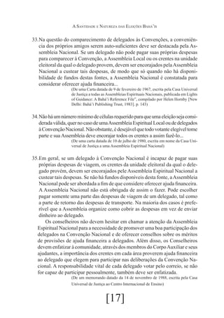A Santidade e Natureza das Eleições Bahá’ís

33.	 questão do comparecimento de delegados às Convenções, a conveniênNa
cia dos próprios amigos serem auto-suficientes deve ser destacada pela Assembleia Nacional. Se um delegado não pode pagar suas próprias despesas
para comparecer à Convenção, a Assembleia Local ou os crentes na unidade
eleitoral da qual o delegado provem, devem ser encorajados pela Assembleia
Nacional a custear tais despesas, de modo que só quando não há disponibilidade de fundos destas fontes, a Assembleia Nacional é constatada para
considerar oferecer ajuda financeira...
(De uma Carta datada de 9 de fevereiro de 1967, escrita pela Casa Universal
de Justiça a todas as Assembleias Espirituais Nacionais, publicada em Lights
of Guidance: A Bahá’í Reference File”, compilado por Helen Hornby [New
Delhi: Bahá’í Publishing Trust, 1983]. p. 143)

34.	Não há um número mínimo de células requerido para que uma eleição seja considerada válida, quer no caso de uma Assembleia Espiritual Local ou de delegados
à Convenção Nacional. Não obstante, é desejável que todo votante elegível tome
parte e sua Assembleia deve encorajar todos os crentes a assim fazê-lo...
(De uma carta datada de 10 de julho de 1980, escrita em nome da Casa Universal de Justiça a uma Assembleia Espiritual Nacional)

35.	 geral, se um delegado à Convenção Nacional é incapaz de pagar suas
Em
próprias despesas de viagem, os crentes da unidade eleitoral da qual o delegado provém, devem ser encorajados pele Assembleia Espiritual Nacional a
custear tais despesas. Se não há fundos disponíveis desta fonte, a Assembleia
Nacional pode ser abordada a fim de que considere oferecer ajuda financeira.
A Assembleia Nacional não está obrigada de assim o fazer. Pode escolher
pagar somente uma parte das despesas de viagem de um delegado, tal como
a parte de retorno das despesas de transporte. Na maioria dos casos é preferível que a Assembleia organize como cobrir as despesas em vez de enviar
dinheiro ao delegado.
Os conselheiros não devem hesitar em chamar a atenção da Assembleia
Espiritual Nacional para a necessidade de promover uma boa participação dos
delegados na Convenção Nacional e de oferecer conselhos sobre os méritos
de provisões de ajuda financeira a delegados. Além disso, os Conselheiros
devem enfatizar à comunidade, através dos membros do Corpo Auxiliar e seus
ajudantes, a importância dos crentes em cada área proverem ajuda financeira
ao delegado que elegem para participar nas deliberações da Convenção Nacional. A responsabilidade vital de cada delegado votar pelo correio, se não
for capaz de participar pessoalmente, também deve ser enfatizada.
(De um memorando datado da 14 de novembro de 1988, escrita pela Casa
Universal de Justiça ao Centro Internacional de Ensino)

[17]

 