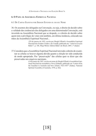 A Santidade e Natureza das Eleições Bahá’ís

6. O Papel de Assembleia Espiritual Nacional
6.1 De Cartas Escritas por Shoghi Effendi ou em seu Nome
36. Os assentos dos delegados na Convenção, ou seja, o direito de decidir sobre
a validade das credenciais dos delegados em uma determinada Convenção, está
investido na Assembleia Nacional que se despede, e o direito de decidir sobre
quem tem o privilégio de votar está também, em última instância, colocado nas
mãos da Assembleia Espiritual Nacional...
	(29 de janeiro de 1925, escrita por Shoghi Effendi à Assembléia Espiritual
Nacional dos Estados Unidos e do Canadá, publicada em 	“Administração
Bahá’í”, p. 106, Mogi Mirim: Editora Bahá’í do Brasil, 2007, 1ª edição)

37.	
Considera que a Assembleia Espiritual Nacional tem todo o direito de examinar as células se houver alguma dúvida quanto a eleição ter sido conduzida
de modo apropriado. Por “preservação” das células quer se dizer que são
preservadas nos arquivos nacionais.
(14 de março de 1947, escrita em nome de Shoghi Effendi à Assembleia Espiritual Nacional da Assembleia e Nova Zelândia, publicado em “Letters from
the Guardian to Australia and New Zeland, 1923-1957” [Sidney: National
Spiritual Assembly of Australia, 1970, p. 66])

[18]

 