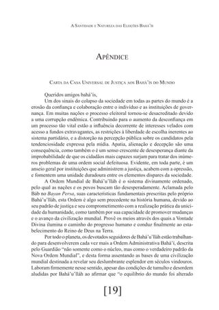 A Santidade e Natureza das Eleições Bahá’ís

Apêndice
Carta da Casa Universal de Justiça aos Bahá’ís do Mundo
	
Queridos amigos bahá’ís,
	Um dos sinais do colapso da sociedade em todas as partes do mundo é a
erosão da confiança e colaboração entre o indivíduo e as instituições de governança. Em muitas nações o processo eleitoral tornou-se desacreditado devido
a uma corrupção endêmica. Contribuindo para o aumento da desconfiança em
um processo tão vital estão a influência decorrente de interesses velados com
acesso a fundos extravagantes, as restrições à liberdade de escolha inerentes ao
sistema partidário, e a distorção na percepção pública sobre os candidatos pela
tendenciosidade expressa pela mídia. Apatia, alienação e decepção são uma
consequência, como também o é um senso crescente de desesperança diante da
improbabilidade de que os cidadãos mais capazes surjam para tratar dos inúmeros problemas de uma ordem social defeituosa. Evidente, em toda parte, é um
anseio geral por instituições que administrem a justiça, acabem com a opressão,
e fomentem uma unidade duradoura entre os elementos dispares da sociedade.
	
A Ordem Mundial de Bahá’u’lláh é o sistema divinamente ordenado,
pelo qual as nações e os povos buscam tão desesperadamente. Aclamada pelo
Báb no Bayan Persa, suas características fundamentais prescritas pelo próprio
Bahá’u’lláh, esta Ordem é algo sem precedente na história humana, devido ao
seu padrão de justiça e seu comprometimento com a realização prática da unicidade da humanidade, como também por sua capacidade de promover mudanças
e o avanço da civilização mundial. Provê os meios através dos quais a Vontade
Divina ilumina o caminho do progresso humano e conduz finalmente ao estabelecimento do Reino de Deus na Terra.
	
Por todo o planeta, os devotados seguidores de Bahá’u’lláh estão trabalhando para desenvolverem cada vez mais a Ordem Administrativa Bahá’í, descrita
pelo Guardião “não somente como o núcleo, mas como o verdadeiro padrão da
Nova Ordem Mundial”, e desta forma assentando as bases de uma civilização
mundial destinada a revelar seu deslumbrante esplendor em séculos vindouros.
Laboram firmemente nesse sentido, apesar das condições de tumulto e desordem
aludidas por Bahá’u’lláh ao afirmar que “o equilíbrio do mundo foi alterado

[19]

 