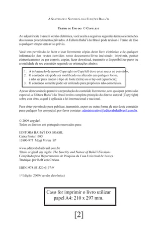A Santidade e Natureza das Eleições Bahá’ís
Termo de Uso do © Copyleft
Ao adquirir este livro em versão eletrônica, você aceita a seguir os seguintes termos e condições
dos nossos procedimentos privados. A Editora Bahá’í do Brasil pode revisar o Termo de Uso
a qualquer tempo sem aviso prévio.
Você tem permissão de fazer e usar livremente cópias deste livro eletrônico e de qualquer
informação dos textos contidos neste documento/livro incluindo: imprimir, postar
eletronicamente ou por correio, copiar, fazer download, transmitir e disponibilizar parte ou
a totalidade de seu conteúdo seguindo as orientações abaixo:
1.	 A informação de nosso Copyright ou Copyleft deve estar anexa ao conteúdo;
2.	 O conteúdo não pode ser modificado ou alterado em qualquer forma,
	 a não ser para mudar o tipo de fonte (letra) ou o lay-out (aparência);
3.	O conteúdo somente pode ser utilizado para propósitos não-comerciais.
Apesar deste anúncio permitir a reprodução do conteúdo livremente, sem qualquer permissão
especial, a Editora Bahá’í do Brasil retém completa proteção do direito autoral (Copyright)
sobre esta obra, a qual é aplicada a lei internacional e nacional.
Para obter permissão para publicar, transmitir, expor ou outra forma de uso deste conteúdo
para qualquer fim comercial, por favor contatar: administrativo@editorabahaibrasil.com.br.
© 2009 copyleft
Todos os direitos em português reservados para:
Editora Bahá’í do Brasil
Caixa Postal 1085
13800-973 Mogi Mirim SP
www.editorabahaibrasil.com.br
Título original em inglês: The Sanctity and Nature of Bahá’í Elections
Compilado pelo Departamento de Pesquisa da Casa Universal de Justiça
Tradução por Rolf von Czékus
ISBN: 978-85-320-0197-9
1a Edição: 2009 (versão eletrônica)

Caso for imprimir o livro utilizar
papel A4: 210 x 297 mm.

[2]

 