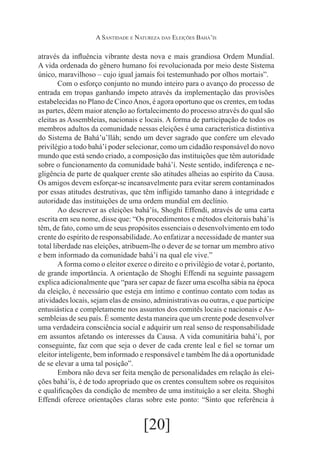 A Santidade e Natureza das Eleições Bahá’ís

através da influência vibrante desta nova e mais grandiosa Ordem Mundial.
A vida ordenada do gênero humano foi revolucionada por meio deste Sistema
único, maravilhoso – cujo igual jamais foi testemunhado por olhos mortais”.
	
Com o esforço conjunto no mundo inteiro para o avanço do processo de
entrada em tropas ganhando ímpeto através da implementação das provisões
estabelecidas no Plano de Cinco Anos, é agora oportuno que os crentes, em todas
as partes, dêem maior atenção ao fortalecimento do processo através do qual são
eleitas as Assembleias, nacionais e locais. A forma de participação de todos os
membros adultos da comunidade nessas eleições é uma característica distintiva
do Sistema de Bahá’u’lláh; sendo um dever sagrado que confere um elevado
privilégio a todo bahá’í poder selecionar, como um cidadão responsável do novo
mundo que está sendo criado, a composição das instituições que têm autoridade
sobre o funcionamento da comunidade bahá’í. Neste sentido, indiferença e negligência de parte de qualquer crente são atitudes alheias ao espírito da Causa.
Os amigos devem esforçar-se incansavelmente para evitar serem contaminados
por essas atitudes destrutivas, que têm infligido tamanho dano à integridade e
autoridade das instituições de uma ordem mundial em declínio.
	
Ao descrever as eleições bahá’ís, Shoghi Effendi, através de uma carta
escrita em seu nome, disse que: “Os procedimentos e métodos eleitorais bahá’ís
têm, de fato, como um de seus propósitos essenciais o desenvolvimento em todo
crente do espírito de responsabilidade. Ao enfatizar a necessidade de manter sua
total liberdade nas eleições, atribuem-lhe o dever de se tornar um membro ativo
e bem informado da comunidade bahá’í na qual ele vive.”
	
A forma como o eleitor exerce o direito e o privilégio de votar é, portanto,
de grande importância. A orientação de Shoghi Effendi na seguinte passagem
explica adicionalmente que “para ser capaz de fazer uma escolha sábia na época
da eleição, é necessário que esteja em íntimo e contínuo contato com todas as
atividades locais, sejam elas de ensino, administrativas ou outras, e que participe
entusiástica e completamente nos assuntos dos comitês locais e nacionais e Assembleias de seu país. É somente desta maneira que um crente pode desenvolver
uma verdadeira consciência social e adquirir um real senso de responsabilidade
em assuntos afetando os interesses da Causa. A vida comunitária bahá’í, por
conseguinte, faz com que seja o dever de cada crente leal e fiel se tornar um
eleitor inteligente, bem informado e responsável e também lhe dá a oportunidade
de se elevar a uma tal posição”.
	Embora não deva ser feita menção de personalidades em relação às eleições bahá’ís, é de todo apropriado que os crentes consultem sobre os requisitos
e qualificações da condição de membro de uma instituição a ser eleita. Shoghi
Effendi oferece orientações claras sobre este ponto: “Sinto que referência à

[20]

 