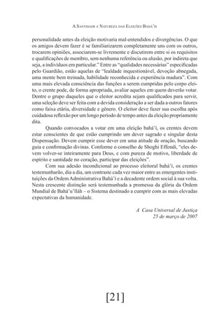 A Santidade e Natureza das Eleições Bahá’ís

personalidade antes da eleição motivaria mal-entendidos e divergências. O que
os amigos devem fazer é se familiarizarem completamente uns com os outros,
trocarem opiniões, associarem-se livremente e discutirem entre si os requisitos
e qualificações de membro, sem nenhuma referência ou alusão, por indireta que
seja, a indivíduos em particular.” Entre as “qualidades necessárias” especificadas
pelo Guardião, estão aquelas de “lealdade inquestionável, devoção abnegada,
uma mente bem treinada, habilidade reconhecida e experiência madura”. Com
uma mais elevada consciência das funções a serem cumpridas pelo corpo eleito, o crente pode, de forma apropriada, avaliar aqueles em quem deverão votar.
Dentre o grupo daqueles que o eleitor acredita sejam qualificados para servir,
uma seleção deve ser feita com a devida consideração a ser dada a outros fatores
como faixa etária, diversidade e gênero. O eleitor deve fazer sua escolha após
cuidadosa reflexão por um longo período de tempo antes da eleição propriamente
dita.
	
Quando convocados a votar em uma eleição bahá’í, os crentes devem
estar conscientes de que estão cumprindo um dever sagrado e singular desta
Dispensação. Devem cumprir esse dever em uma atitude de oração, buscando
guia e confirmação divinas. Conforme o conselho de Shoghi Effendi, “eles devem volver-se inteiramente para Deus, e com pureza de motivo, liberdade de
espírito e santidade no coração, participar das eleições”.
	
Com sua adesão incondicional ao processo eleitoral bahá’í, os crentes
testemunharão, dia a dia, um contraste cada vez maior entre as emergentes instituições da Ordem Administrativa Bahá’í e a decadente ordem social à sua volta.
Nesta crescente distinção será testemunhada a promessa da glória da Ordem
Mundial de Bahá’u’lláh – o Sistema destinado a cumprir com as mais elevadas
expectativas da humanidade.
A Casa Universal de Justiça
25 de março de 2007

	

[21]

 