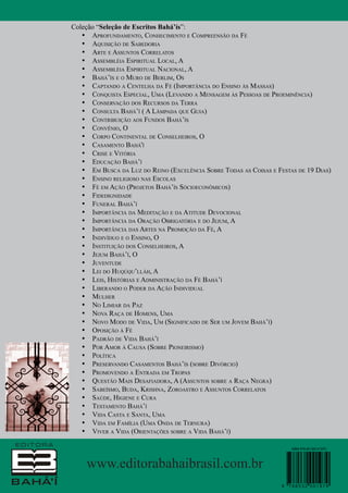 Coleção “Seleção de Escritos Bahá’ís”:
•	 Aprofundamento, Conhecimento e Compreensão da Fé
•	 Aquisição de Sabedoria
•	 Arte e Assuntos Correlatos
•	 Assembléia Espiritual Local, A
•	 Assembléia Espiritual Nacional, A
•	 Bahá’ís e o Muro de Berlim, Os
•	 Captando a Centelha da Fé (Importância do Ensino às Massas)
•	 Conquista Especial, Uma (Levando a Mensagem às Pessoas de Proeminência)
•	 Conservação dos Recursos da Terra
•	 Consulta Bahá’í ( A Lâmpada que Guia)
•	 Contribuição aos Fundos Bahá’ís
•	 Convênio, O
•	 Corpo Continental de Conselheiros, O
•	 Casamento Bahá'í
•	 Crise e Vitória
•	 Educação Bahá’í
•	 Em Busca da Luz do Reino (Excelência Sobre Todas as Coisas e Festas de 19 Dias)
•	 Ensino religioso nas Escolas
•	 Fé em Ação (Projetos Bahá’ís Sócioeconômicos)
•	 Fidedignidade
•	 Funeral Bahá’í
•	 Importância da Meditação e da Atitude Devocional
•	 Importância da Oração Obrigatória e do Jejum, A
•	 Importância das Artes na Promoção da Fé, A
•	 Indivíduo e o Ensino, O
•	 Instituição dos Conselheiros, A
•	 Jejum Bahá’í, O
•	 Juventude
•	 Lei do Huqúqu’lláh, A
•	 Leis, Histórias e Administração da Fé Bahá’í
•	 Liberando o Poder da Ação Individual
•	 Mulher
•	 No Limiar da Paz
•	 Nova Raça de Homens, Uma
•	 Novo Modo de Vida, Um (Significado de Ser um Jovem Bahá’í)
•	 Oposição à Fé
•	 Padrão de Vida Bahá’í
•	 Por Amor à Causa (Sobre Pioneirismo)
•	 Política
•	 Preservando Casamentos Bahá’ís (sobre Divórcio)
•	 Promovendo a Entrada em Tropas
•	 Questão Mais Desafiadora, A (Assuntos sobre a Raça Negra)
•	 Sabeísmo, Buda, Krishna, Zoroastro e Assuntos Correlatos
•	 Saúde, Higiene e Cura
•	 Testamento Bahá’í
•	 Vida Casta e Santa, Uma
•	 Vida em Família (Uma Onda de Ternura)
•	 Viver a Vida (Orientações sobre a Vida Bahá’í)
ISBN 978-85-320-01970

www.editorabahaibrasil.com.br
9

788532 001979

 
