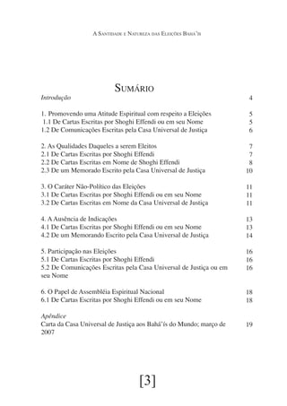 A Santidade e Natureza das Eleições Bahá’ís

Introdução

Sumário

1.	 Promovendo uma Atitude Espiritual com respeito a Eleições
1.1 De Cartas Escritas por Shoghi Effendi ou em seu Nome
1.2 De Comunicações Escritas pela Casa Universal de Justiça

4
5
5
6

2. As Qualidades Daqueles a serem Eleitos
2.1 De Cartas Escritas por Shoghi Effendi
2.2 De Cartas Escritas em Nome de Shoghi Effendi
2.3 De um Memorado Escrito pela Casa Universal de Justiça

7
7
8
10

3. O Caráter Não-Político das Eleições
3.1 De Cartas Escritas por Shoghi Effendi ou em seu Nome
3.2 De Cartas Escritas em Nome da Casa Universal de Justiça

11
11
11

4. A Ausência de Indicações
4.1 De Cartas Escritas por Shoghi Effendi ou em seu Nome
4.2 De um Memorando Escrito pela Casa Universal de Justiça

13
13
14

5. Participação nas Eleições
5.1 De Cartas Escritas por Shoghi Effendi
5.2 De Comunicações Escritas pela Casa Universal de Justiça ou em
seu Nome

16
16
16

6. O Papel de Assembléia Espiritual Nacional
6.1 De Cartas Escritas por Shoghi Effendi ou em seu Nome

18
18

Apêndice
Carta da Casa Universal de Justiça aos Bahá’ís do Mundo; março de
2007

19

[3]

 