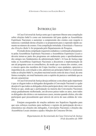 A Santidade e Natureza das Eleições Bahá’ís

Introdução
	
A Casa Universal de Justiça sente que é oportuno liberar uma compilação
sobre eleições bahá’ís como um instrumento útil para ajudar as Assembleias
Espirituais Nacionais a aumentar a compreensão dos crentes com respeito à
natureza e santidade destas eleições e se prepararem para o esperado rápido aumento no número de crentes. Esta compilação intitulada A Santidade e Natureza
das Eleições Bahá’ís foi preparada pelo Departamento de Pesquisa.
	O estudo desta compilação requererá cuidadoso e continuado planejamento pelas Assembleias Espirituais Nacionais e Assembleias Espirituais Locais e
deveria tornar-se parte dos programas em andamento para o aprofundamento
dos amigos nos fundamentos da administração bahá’í. A Casa de Justiça urge
todas as Assembleias Espirituais Nacionais a discutirem a implementação de
um tal programa com os conselheiros, de modo que a massa dos crentes, com
o sincero apoio dos membros do Corpo Auxiliar e seus ajudantes, apreciem a
importância de, com relação a isto, aderirem aos princípios bahá’ís e realizarem
todas as eleições bahá’ís, em plano nacional assim como de área e local, de uma
forma exemplar, em total harmonia com o espírito de pureza e santidade que as
devem caracterizar.
	
A Casa Universal de Justiça deseja enfatizar a esta altura quão importante
é que se elegem todos os delegados designados à Convenção Nacional e o quão
desejável é que todos os delegados eleitos participem deste vital evento nacional.
Notou-se que, ainda que a participação na maioria das Convenções Nacionais
esteja gradualmente melhorando, em diversos países todos os anos, nem todos
os delegados são eleitos e em numerosos casos, mesmo quando eleitos, eles não
participam quer pessoalmente quer através do envio de suas cédulas de votação.
	Estejam assegurados de orações ardentes nos Sepulcros Sagrados para
que seus esforços resolutos para melhorar o registro de participação devota e
entusiástica nas eleições dos delegados, Convenções Nacionais e eleições das
Assembleias Locais atraiam a ajuda e bênçãos do Concurso Divino.
Departamento do Secretariado da Casa Universal de Justiça
10 de dezembro de 1989

[4]

 
